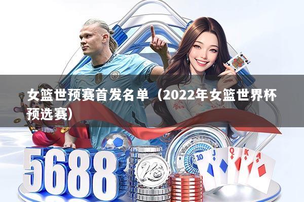 女篮世预赛首发名单（2022年女篮世界杯预选赛）