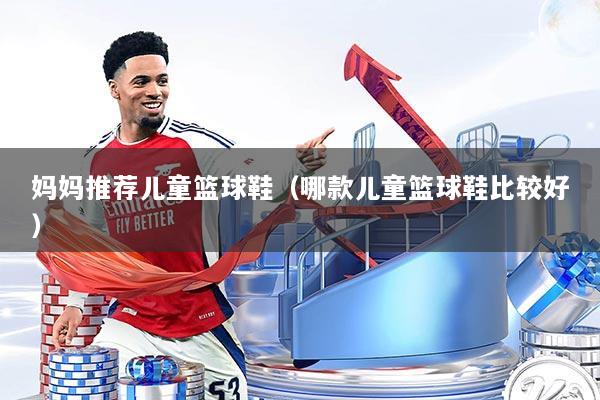 妈妈推荐儿童篮球鞋（哪款儿童篮球鞋比较好）